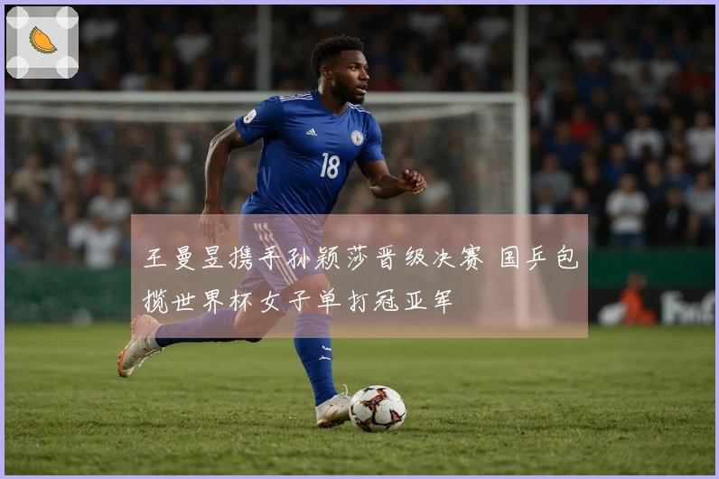 王曼昱携手孙颖莎晋级决赛 国乒包揽世界杯女子单打冠亚军