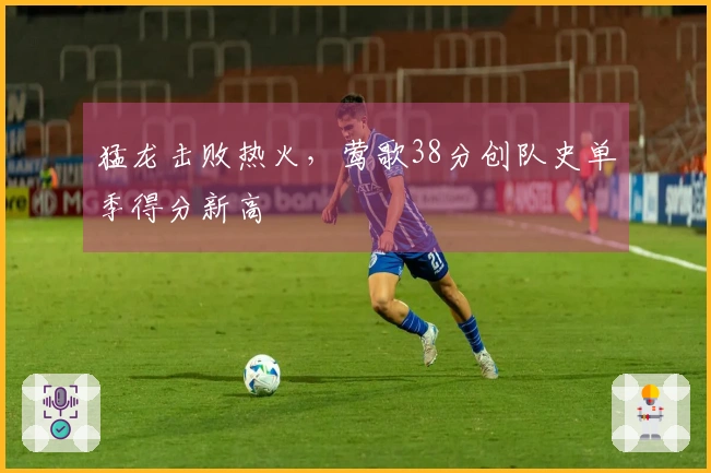 猛龙击败热火，莺歌38分创队史单季得分新高
