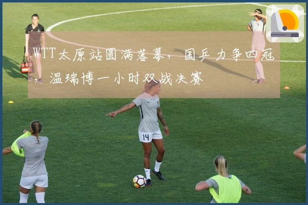 WTT太原站圆满落幕，国乒力争四冠，温瑞博一小时双战决赛