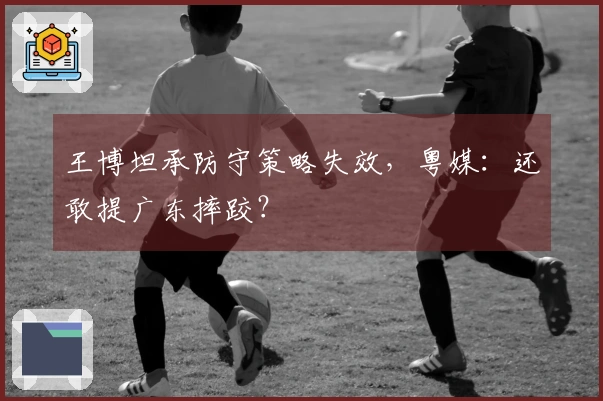 王博坦承防守策略失效，粤媒：还敢提广东摔跤？