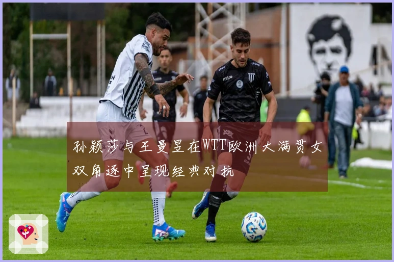 孙颖莎与王曼昱在WTT欧洲大满贯女双角逐中呈现经典对抗
