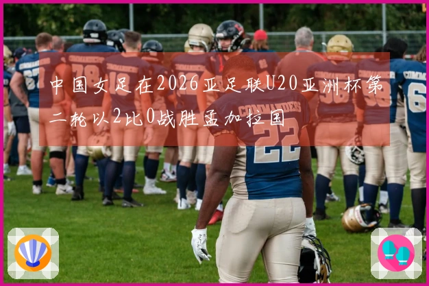 中国女足在2026亚足联U20亚洲杯第二轮以2比0战胜孟加拉国