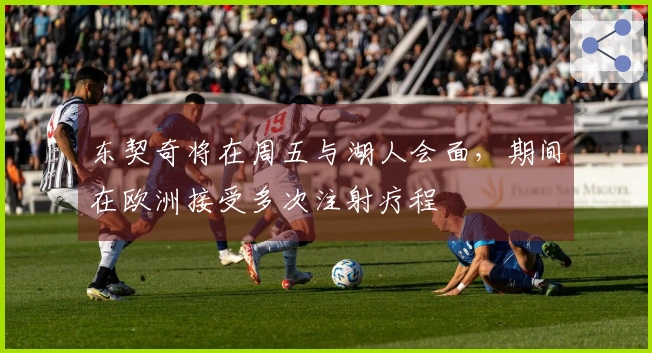 东契奇将在周五与湖人会面，期间在欧洲接受多次注射疗程