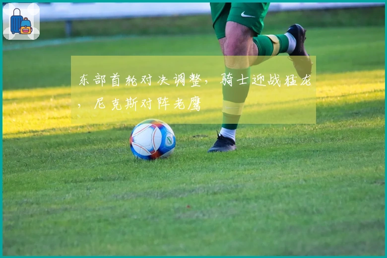 东部首轮对决调整，骑士迎战猛龙，尼克斯对阵老鹰