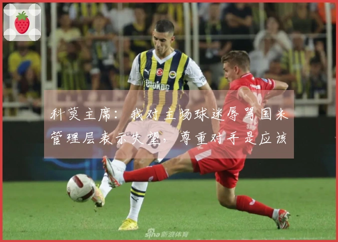 科莫主席：我对主场球迷辱骂国米管理层表示失望，尊重对手是应该的