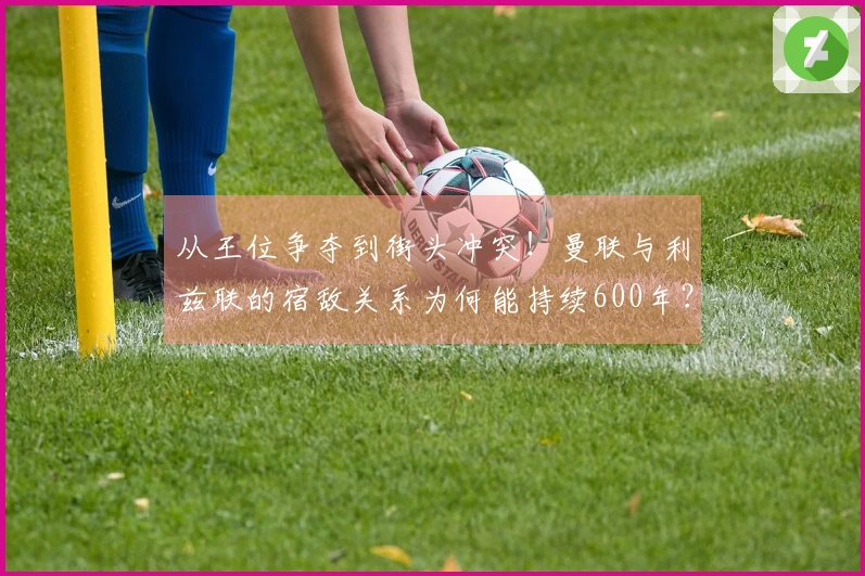 从王位争夺到街头冲突！曼联与利兹联的宿敌关系为何能持续600年？