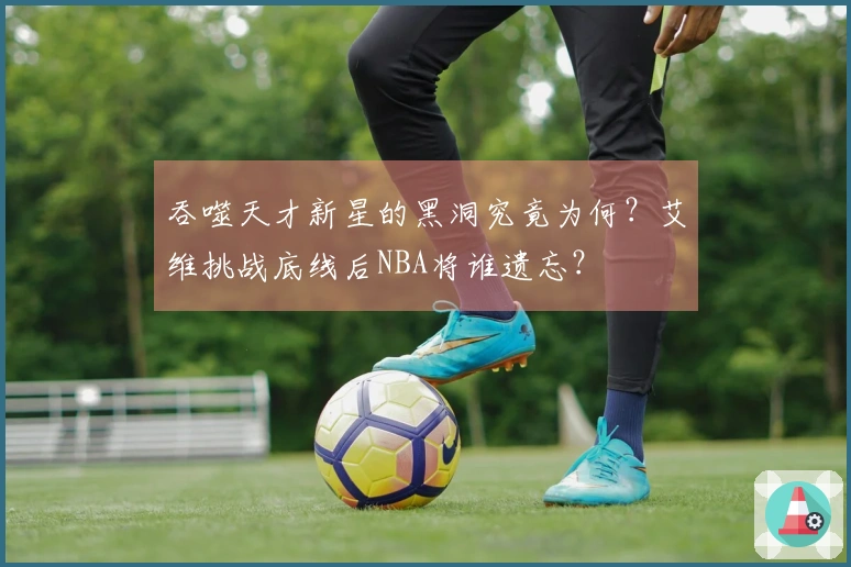 吞噬天才新星的黑洞究竟为何？艾维挑战底线后NBA将谁遗忘？