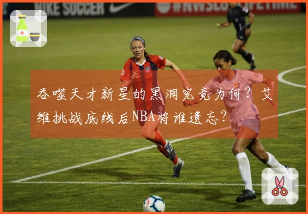 吞噬天才新星的黑洞究竟为何？艾维挑战底线后NBA将谁遗忘？
