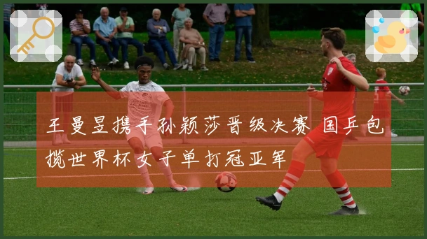 王曼昱携手孙颖莎晋级决赛 国乒包揽世界杯女子单打冠亚军