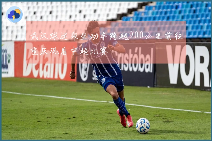 武汉球迷乘坐动车跨越900公里前往重庆观看中超比赛