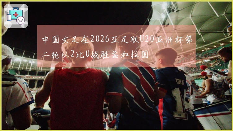 中国女足在2026亚足联U20亚洲杯第二轮以2比0战胜孟加拉国