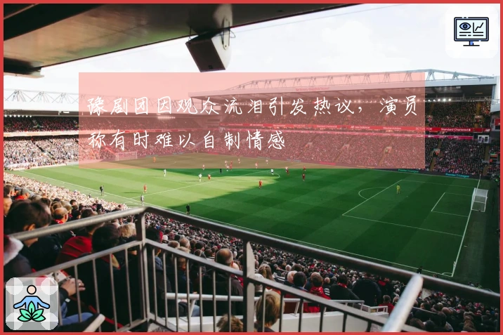 豫剧团因观众流泪引发热议，演员称有时难以自制情感