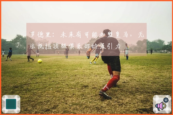罗德里：未来有可能加盟皇马，无法抵挡顶级俱乐部的吸引力