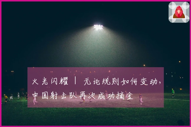 火光闪耀 ｜ 无论规则如何变动，中国射击队再次成功摘金