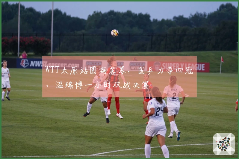 WTT太原站圆满落幕，国乒力争四冠，温瑞博一小时双战决赛