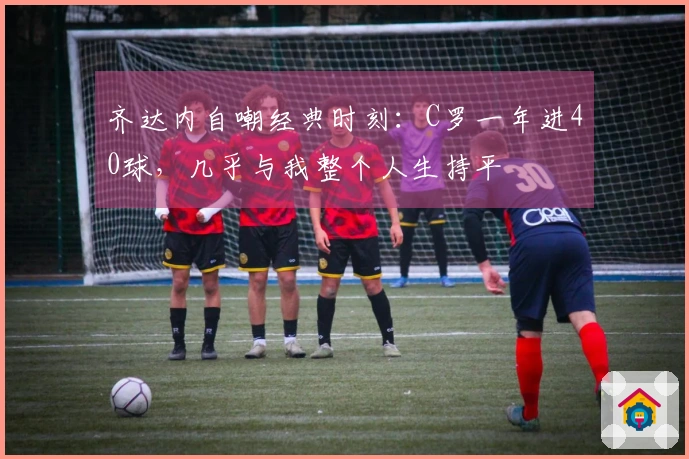 齐达内自嘲经典时刻：C罗一年进40球，几乎与我整个人生持平