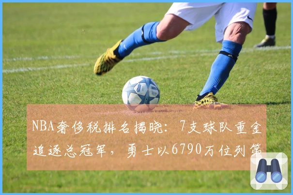 NBA奢侈税排名揭晓：7支球队重金追逐总冠军，勇士以6790万位列第二却居西部第十